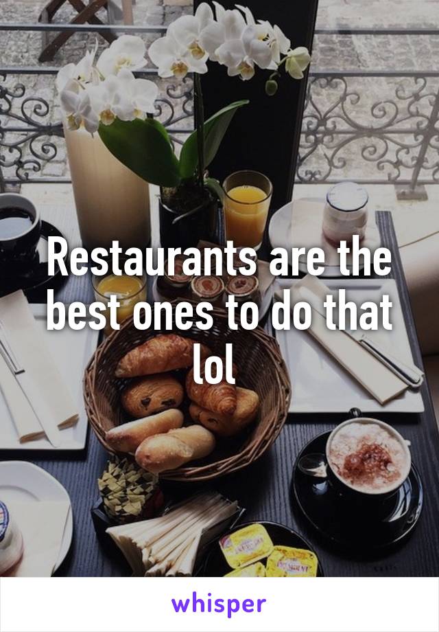 Restaurants are the best ones to do that lol 
