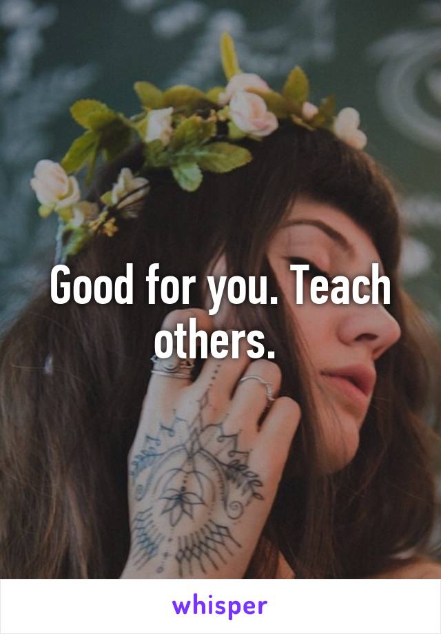 Good for you. Teach others. 