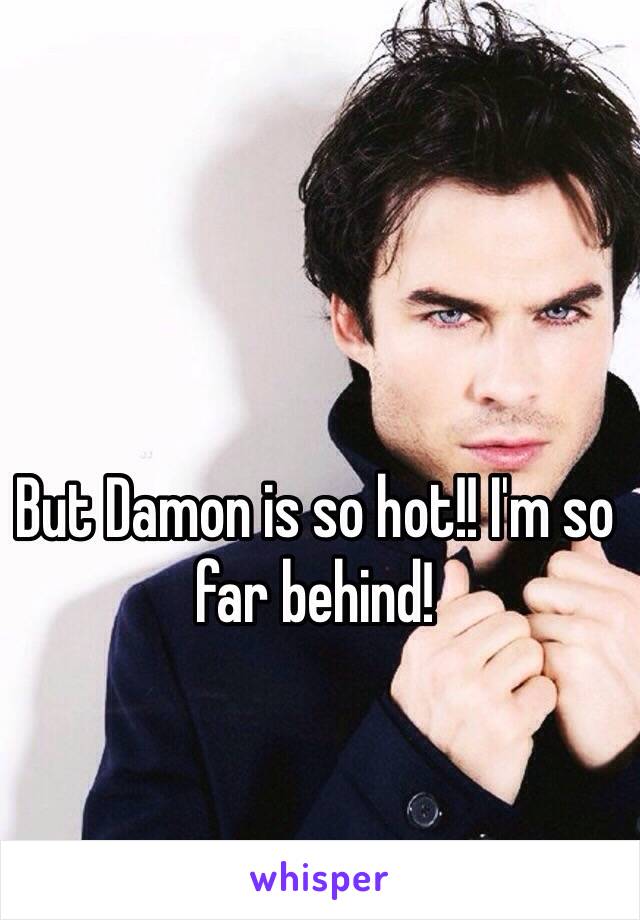 But Damon is so hot!! I'm so far behind! 