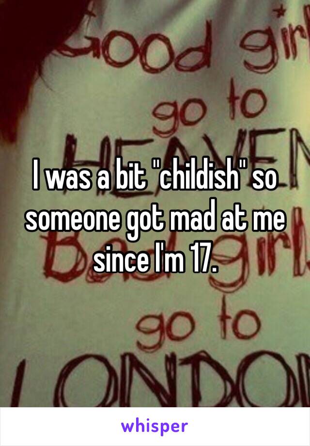 I was a bit "childish" so someone got mad at me since I'm 17.