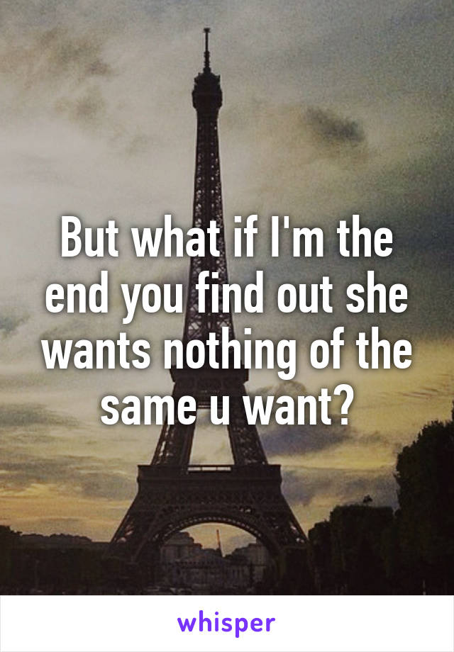 But what if I'm the end you find out she wants nothing of the same u want?