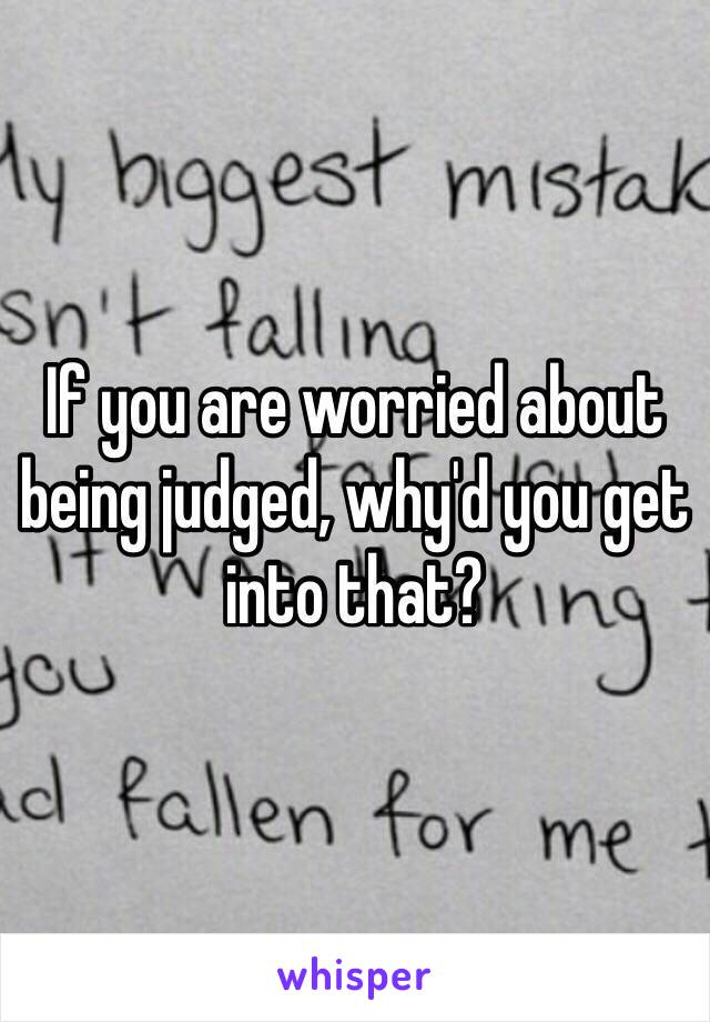 If you are worried about being judged, why'd you get into that?