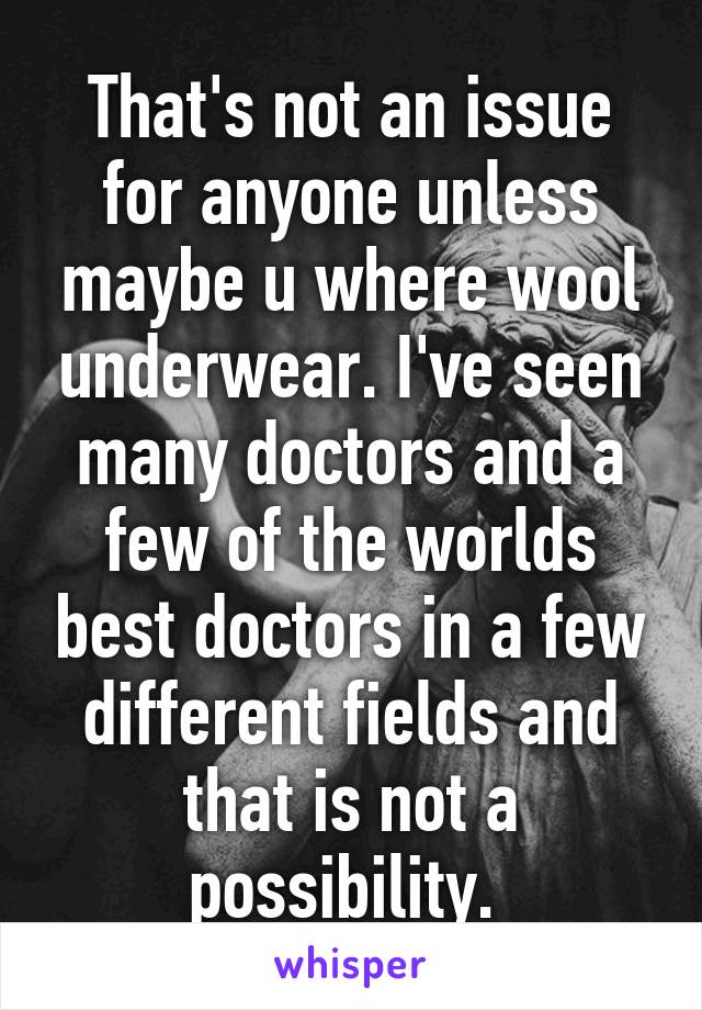 That's not an issue for anyone unless maybe u where wool underwear. I've seen many doctors and a few of the worlds best doctors in a few different fields and that is not a possibility. 