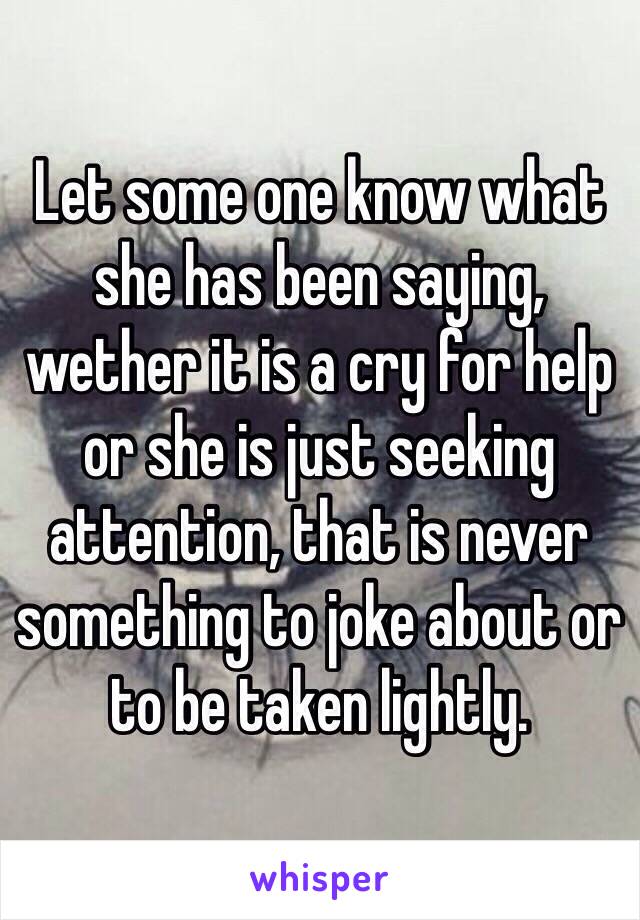 Let some one know what she has been saying, wether it is a cry for help or she is just seeking attention, that is never something to joke about or to be taken lightly.