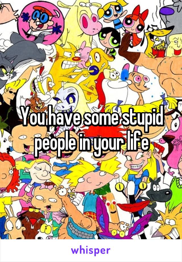 You have some stupid people in your life