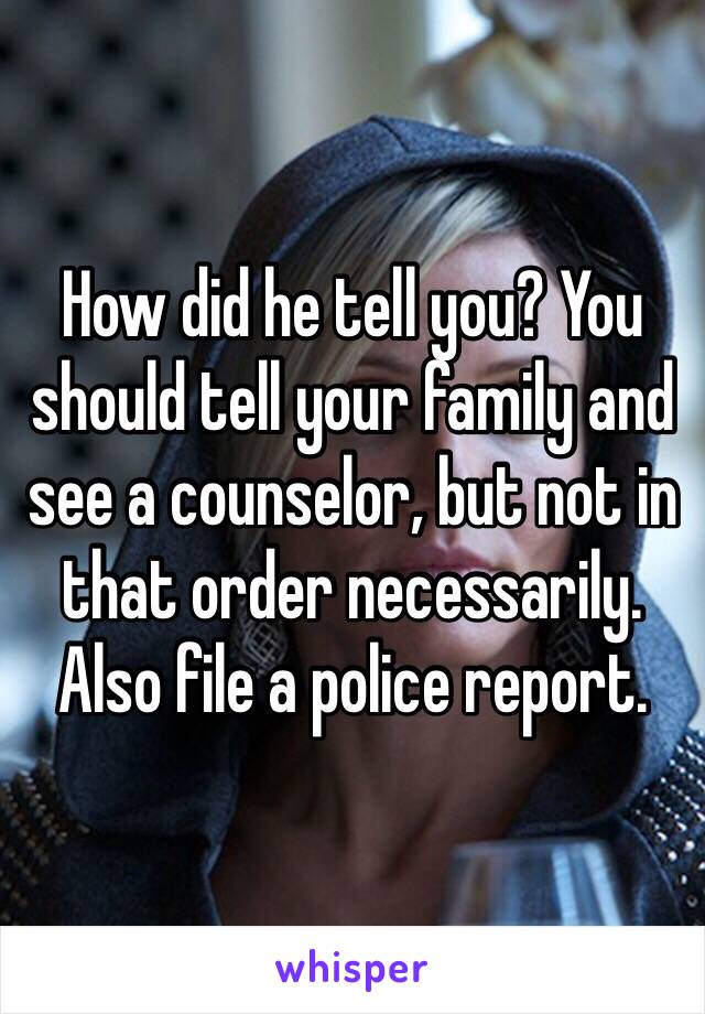 How did he tell you? You should tell your family and see a counselor, but not in that order necessarily. Also file a police report.