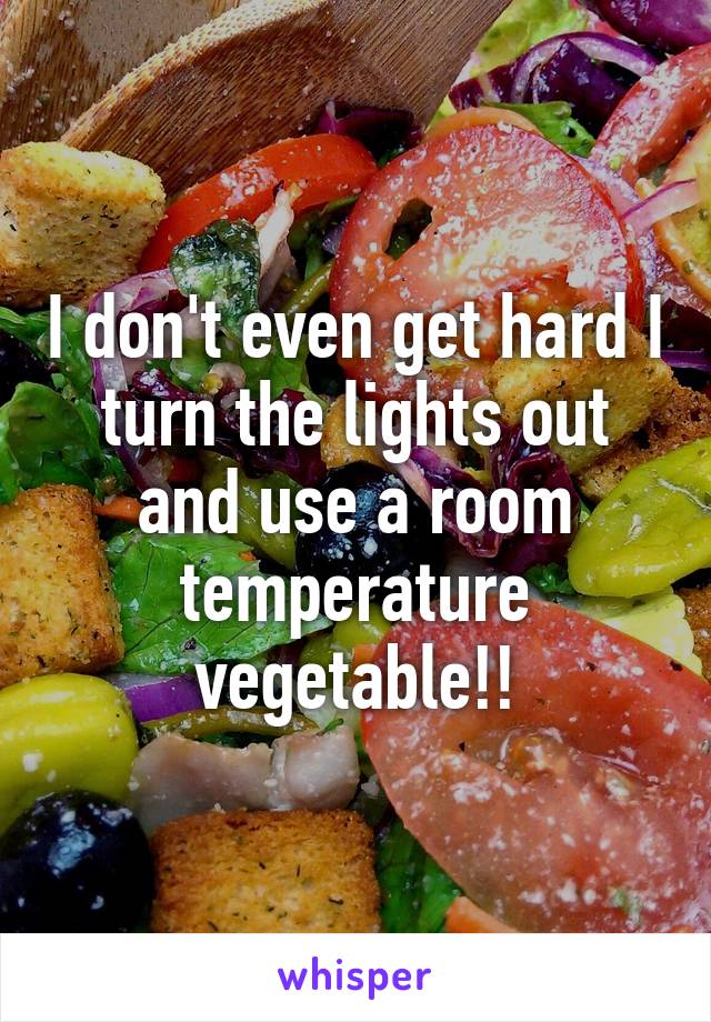 I don't even get hard I turn the lights out and use a room temperature vegetable!!