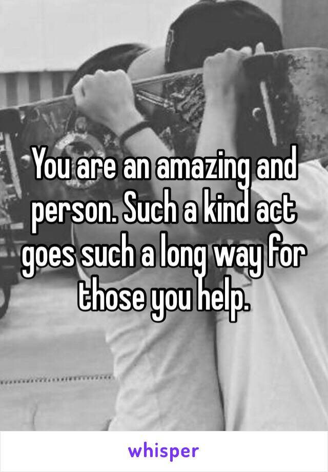 You are an amazing and person. Such a kind act goes such a long way for those you help.