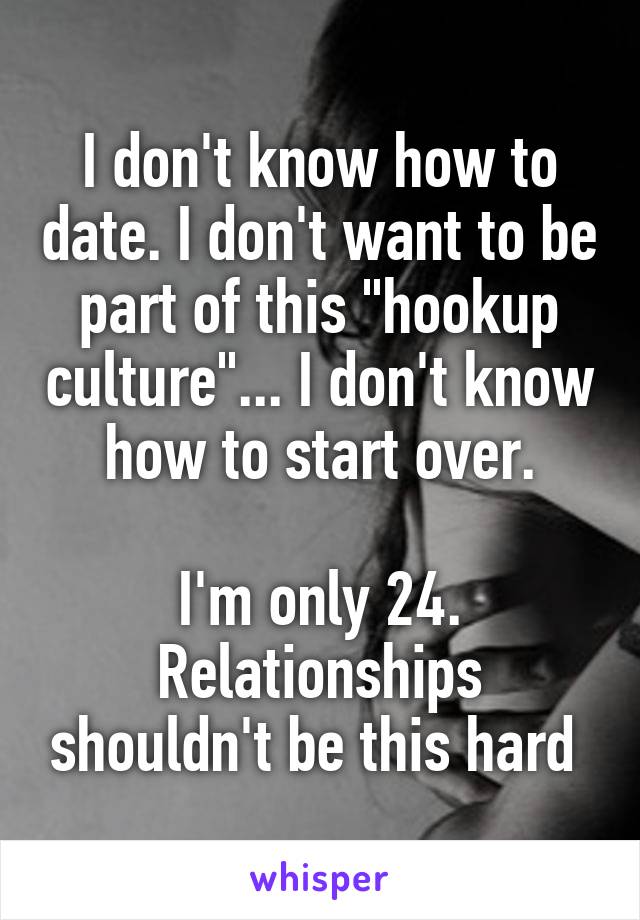 I don't know how to date. I don't want to be part of this "hookup culture"... I don't know how to start over.

I'm only 24. Relationships shouldn't be this hard 