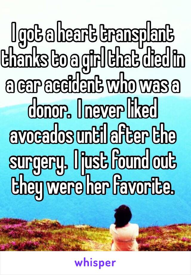 I got a heart transplant thanks to a girl that died in a car accident who was a donor.  I never liked avocados until after the surgery.  I just found out they were her favorite.
