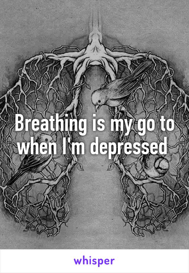 Breathing is my go to when I'm depressed 