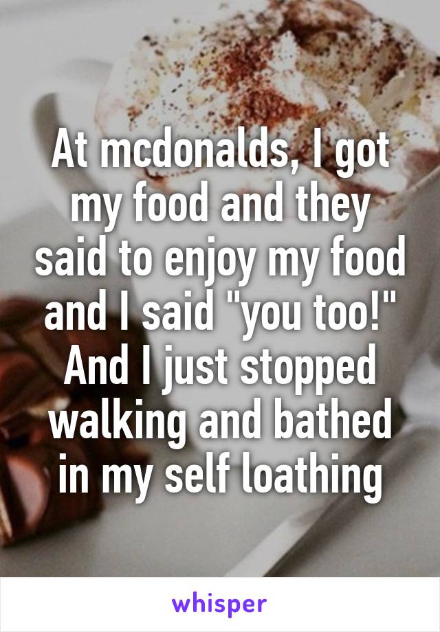 At mcdonalds, I got my food and they said to enjoy my food and I said "you too!" And I just stopped walking and bathed in my self loathing