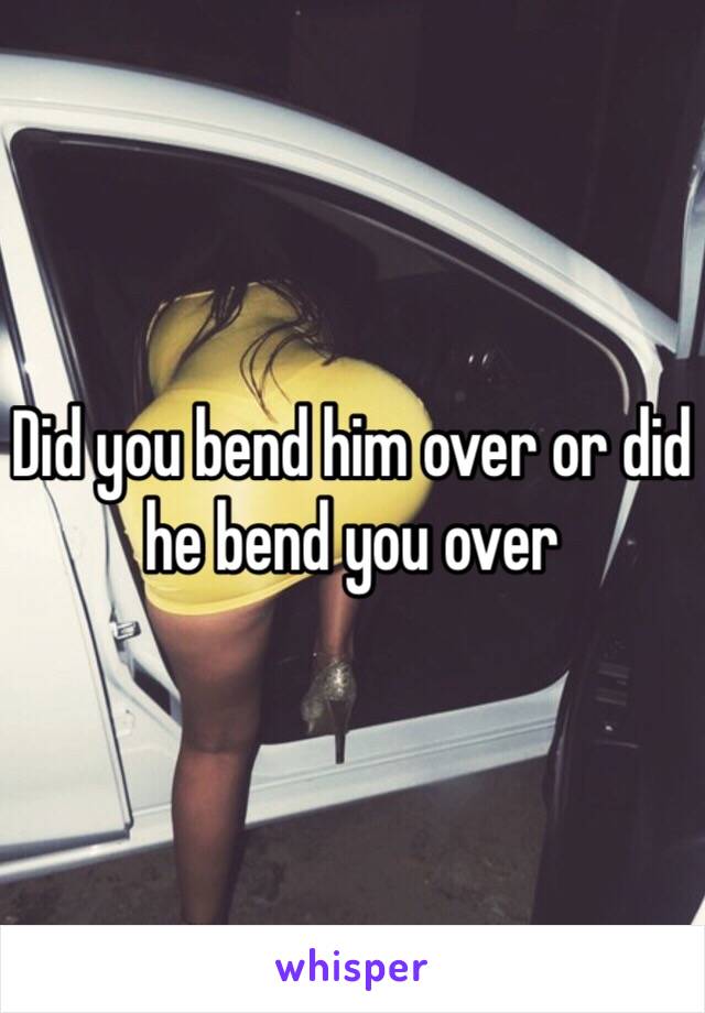 Did you bend him over or did he bend you over 