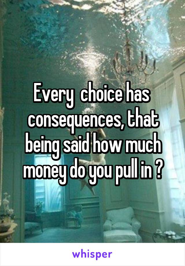 Every  choice has  consequences, that being said how much money do you pull in ?