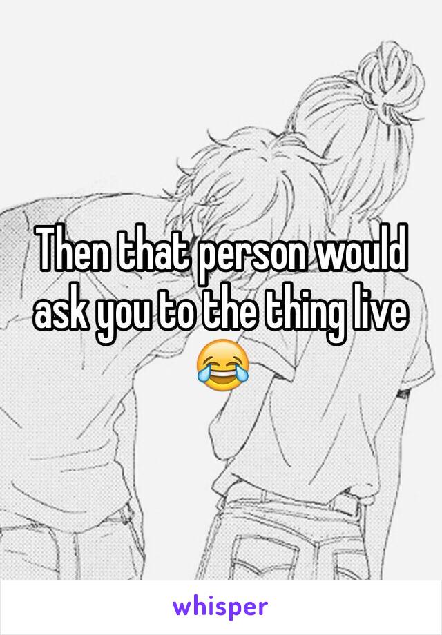 Then that person would ask you to the thing live 😂