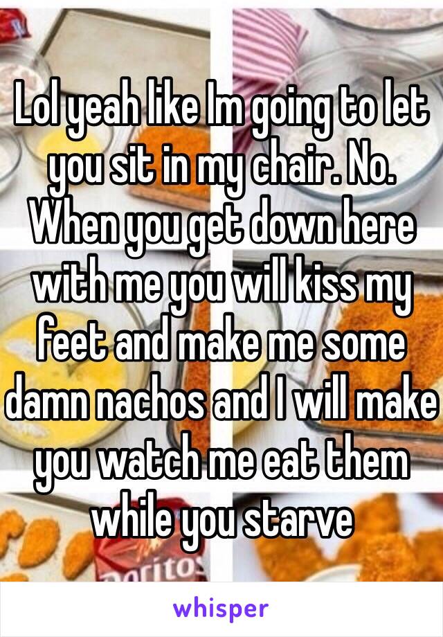 Lol yeah like Im going to let you sit in my chair. No. When you get down here with me you will kiss my feet and make me some damn nachos and I will make you watch me eat them while you starve