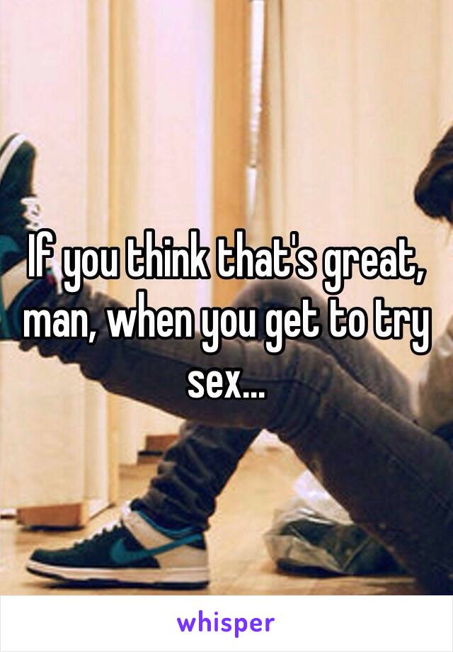 If you think that's great, man, when you get to try sex...