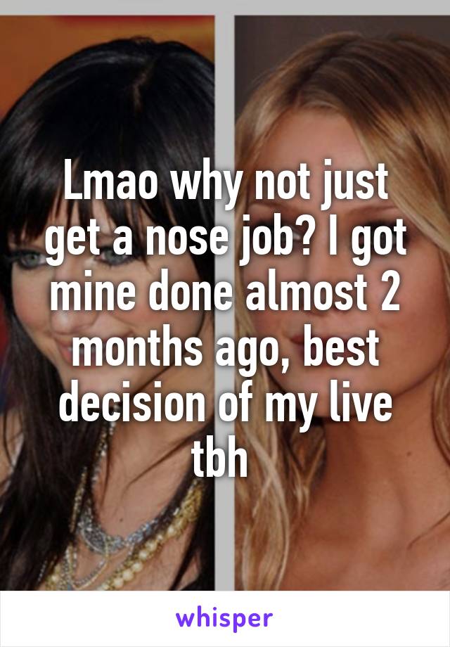 Lmao why not just get a nose job? I got mine done almost 2 months ago, best decision of my live tbh 