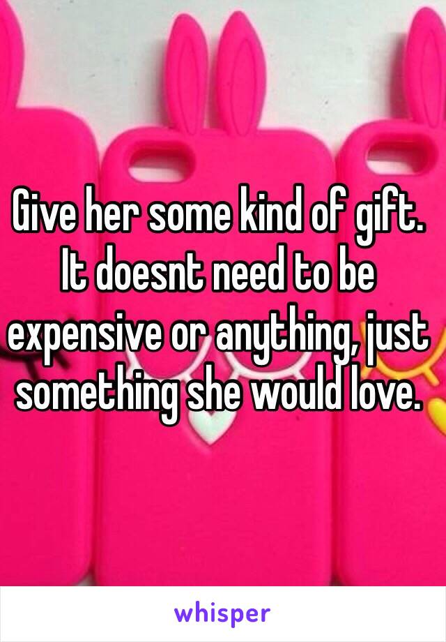 Give her some kind of gift. It doesnt need to be expensive or anything, just something she would love.