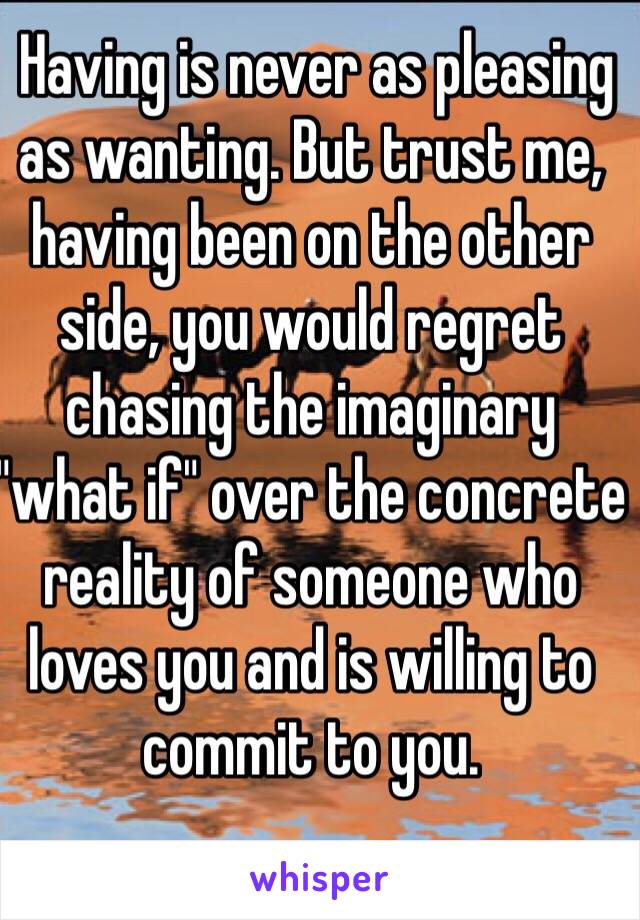  Having is never as pleasing as wanting. But trust me, having been on the other side, you would regret chasing the imaginary "what if" over the concrete reality of someone who loves you and is willing to commit to you.