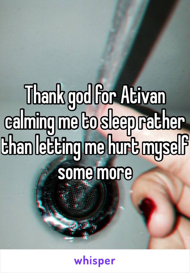 Thank god for Ativan calming me to sleep rather than letting me hurt myself some more 