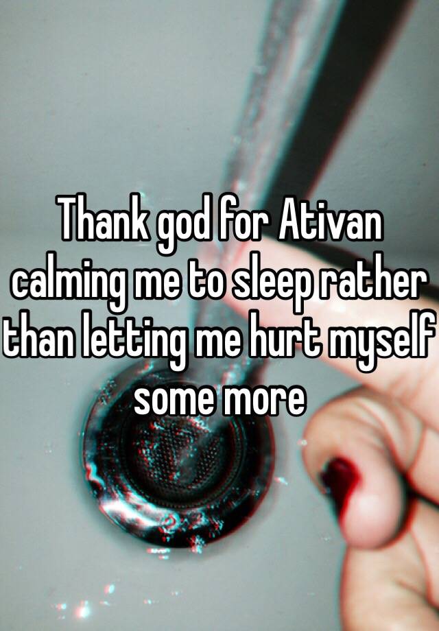 Thank god for Ativan calming me to sleep rather than letting me hurt myself some more 