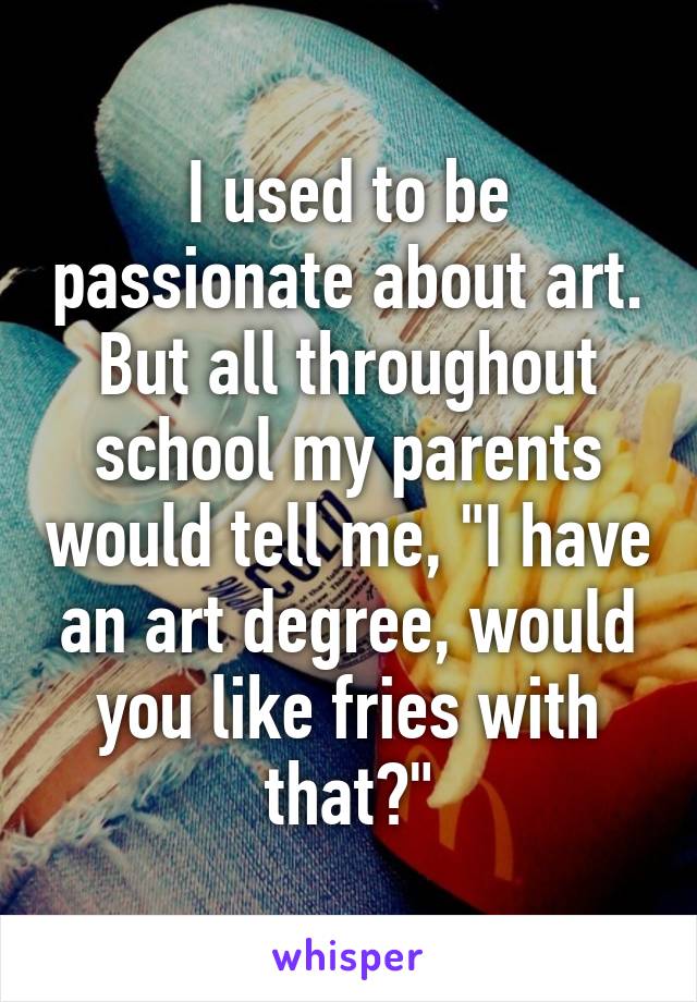 I used to be passionate about art. But all throughout school my parents would tell me, "I have an art degree, would you like fries with that?"