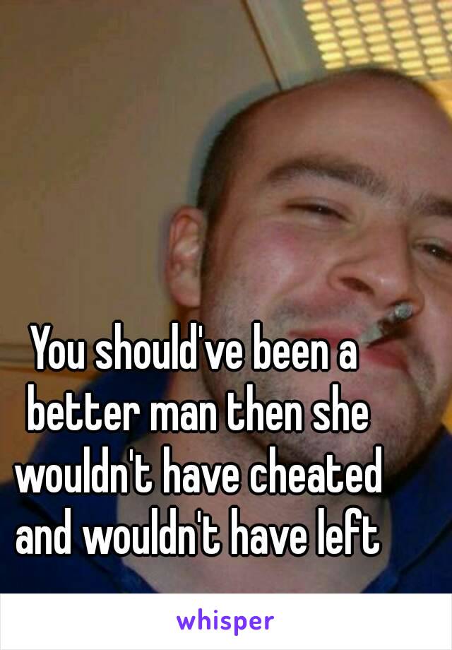 You should've been a better man then she wouldn't have cheated and wouldn't have left