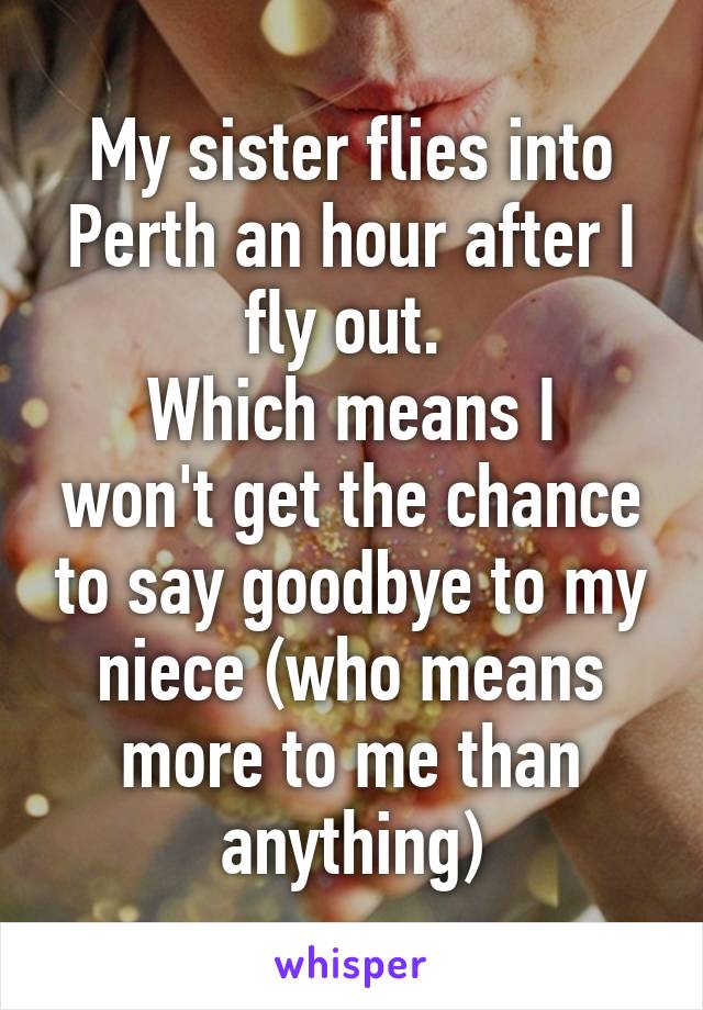 My sister flies into Perth an hour after I fly out. 
Which means I won't get the chance to say goodbye to my niece (who means more to me than anything)