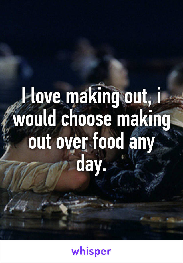 I love making out, i would choose making out over food any day.