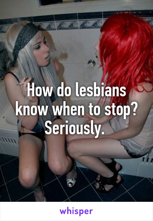 How do lesbians know when to stop? Seriously. 