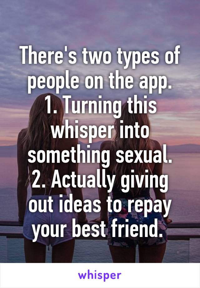 There's two types of people on the app.
1. Turning this whisper into something sexual.
2. Actually giving out ideas to repay your best friend. 