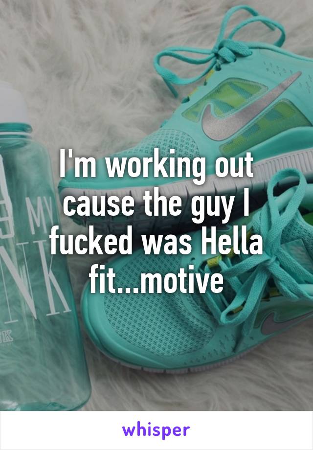 I'm working out cause the guy I fucked was Hella fit...motive