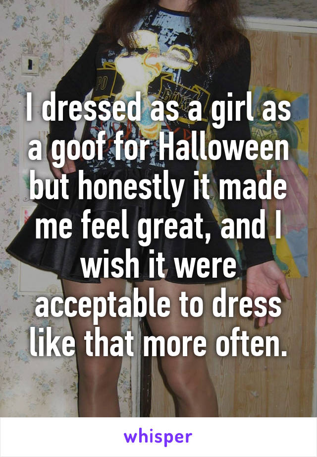 I dressed as a girl as a goof for Halloween but honestly it made me feel great, and I wish it were acceptable to dress like that more often.
