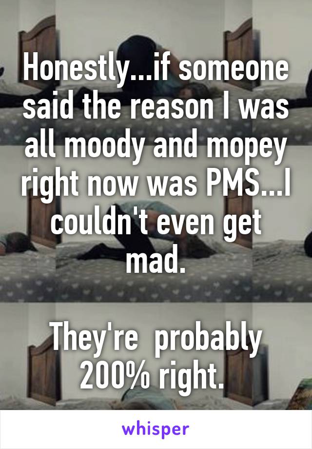Honestly...if someone said the reason I was all moody and mopey right now was PMS...I couldn't even get mad.

They're  probably 200% right. 