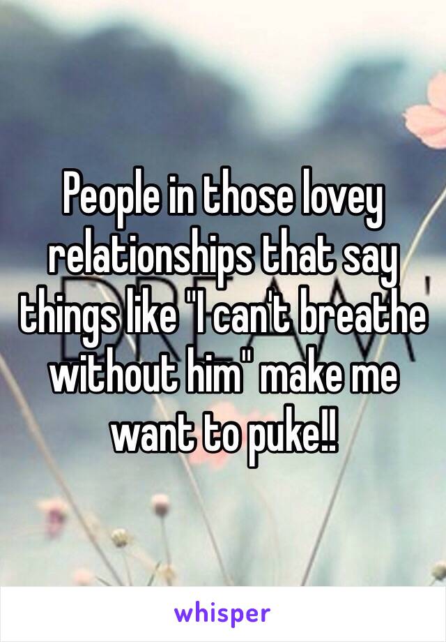 People in those lovey relationships that say things like "I can't breathe without him" make me want to puke!!