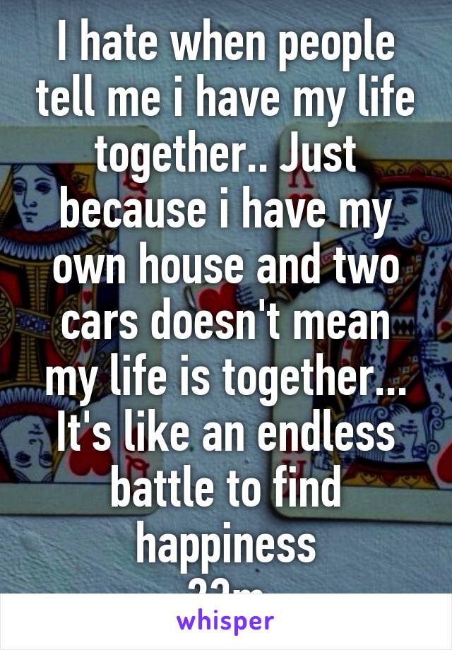 I hate when people tell me i have my life together.. Just because i have my own house and two cars doesn't mean my life is together... It's like an endless battle to find happiness
23m