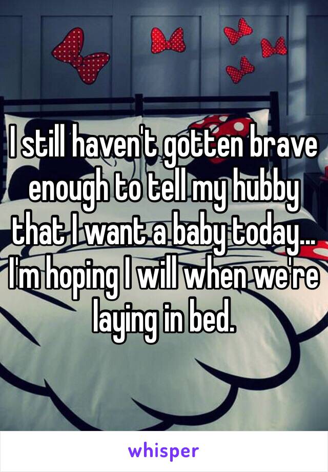 I still haven't gotten brave enough to tell my hubby that I want a baby today... I'm hoping I will when we're laying in bed. 