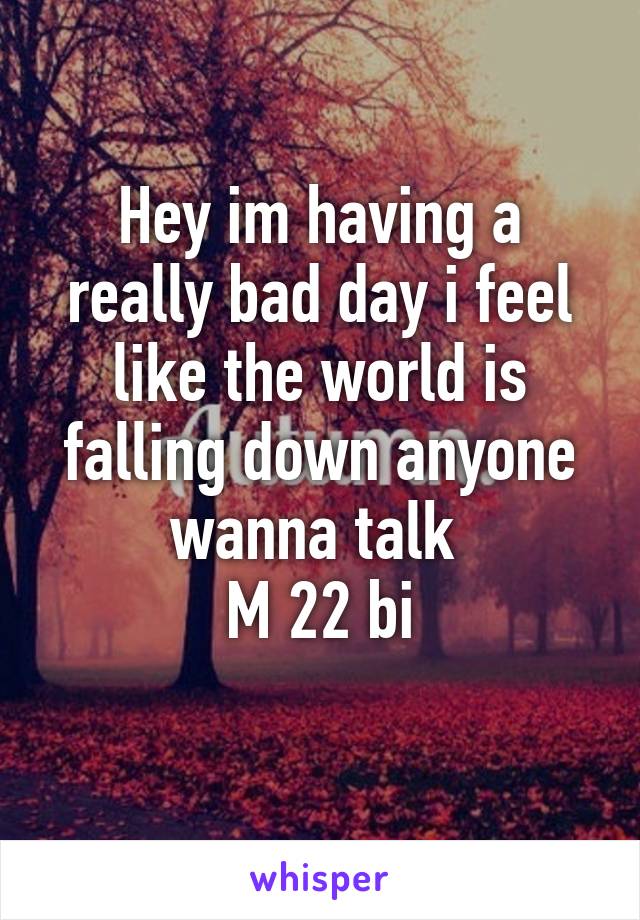 Hey im having a really bad day i feel like the world is falling down anyone wanna talk 
M 22 bi
