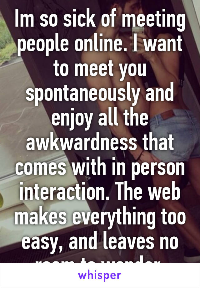 Im so sick of meeting people online. I want to meet you spontaneously and enjoy all the awkwardness that comes with in person interaction. The web makes everything too easy, and leaves no room to wonder.