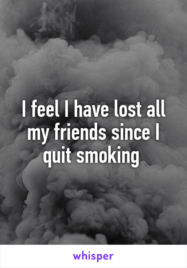 I feel I have lost all my friends since I quit smoking 