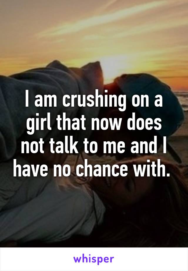 I am crushing on a girl that now does not talk to me and I have no chance with. 