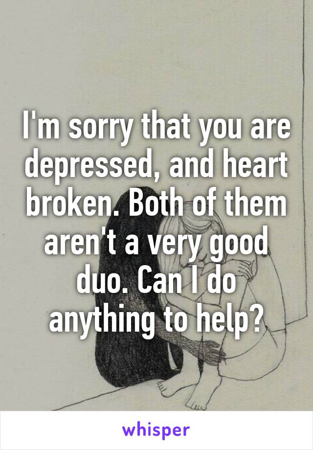 I'm sorry that you are depressed, and heart broken. Both of them aren't a very good duo. Can I do anything to help?