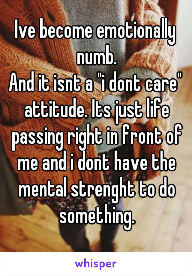 Ive become emotionally numb.
And it isnt a "i dont care" attitude. Its just life passing right in front of me and i dont have the mental strenght to do something.