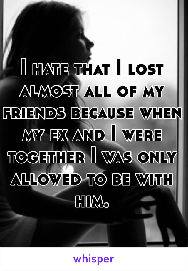 I hate that I lost almost all of my friends because when my ex and I were together I was only allowed to be with him. 