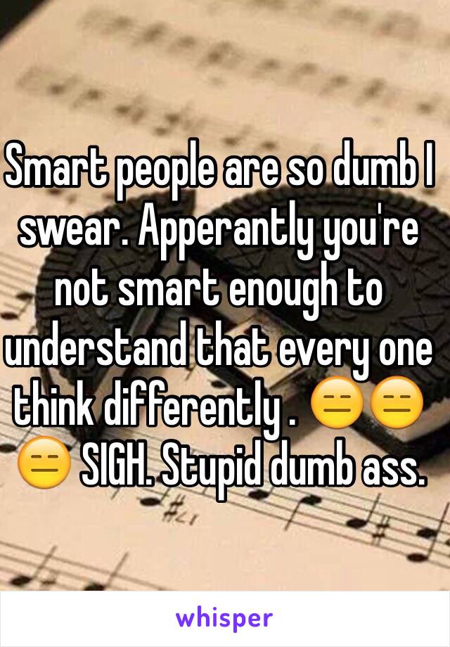 Smart people are so dumb I swear. Apperantly you're not smart enough to understand that every one think differently . 😑😑😑 SIGH. Stupid dumb ass.  