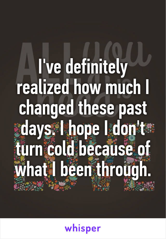 I've definitely realized how much I changed these past days. I hope I don't turn cold because of what I been through.