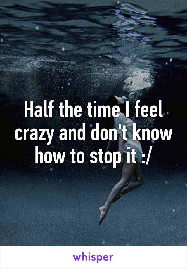 Half the time I feel crazy and don't know how to stop it :/
