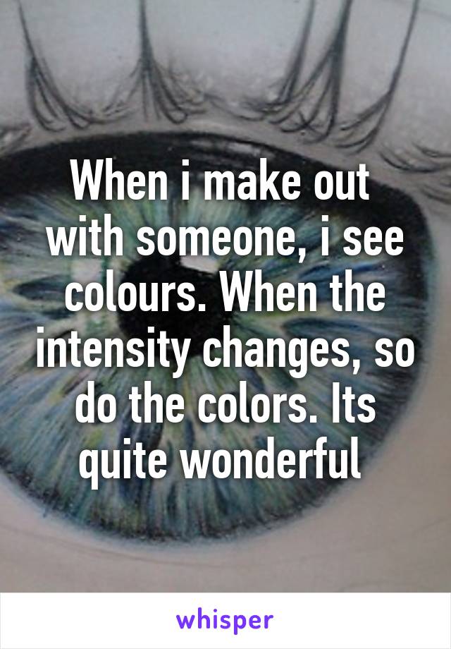 When i make out  with someone, i see colours. When the intensity changes, so do the colors. Its quite wonderful 