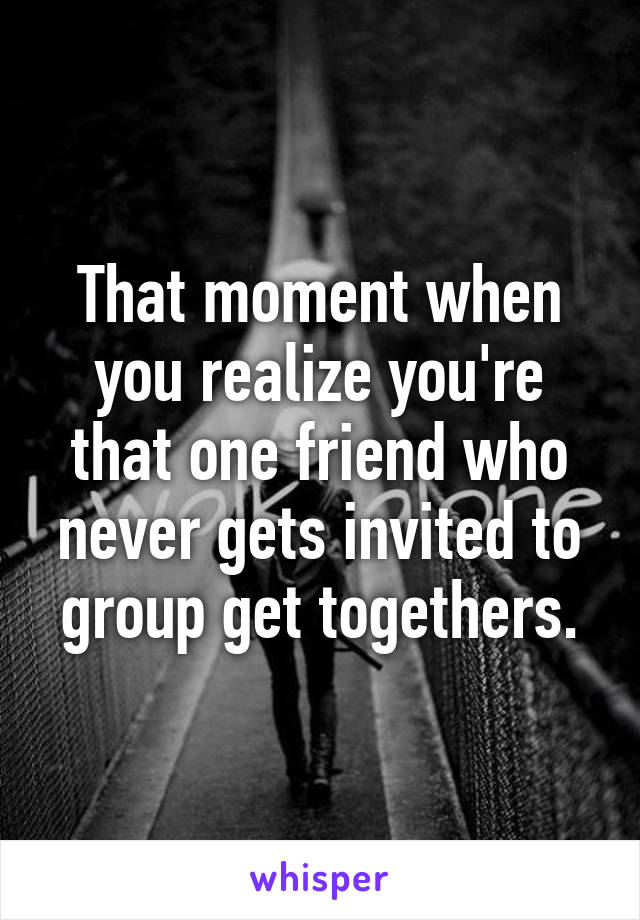 That moment when you realize you're that one friend who never gets invited to group get togethers.